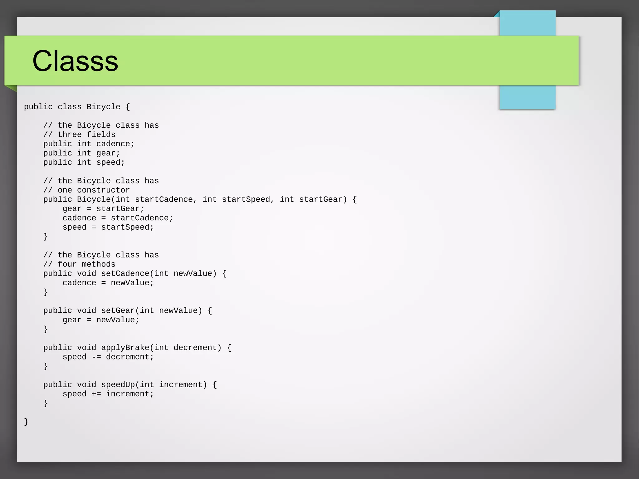 Classs public class Bicycle { // the Bicycle class has // three fields public int cadence; public int gear; public int speed; // the Bicycle class has // one constructor public Bicycle(int startCadence, int startSpeed, int startGear) { gear = startGear; cadence = startCadence; speed = startSpeed; } // the Bicycle class has // four methods public void setCadence(int newValue) { cadence = newValue; } public void setGear(int newValue) { gear = newValue; } public void applyBrake(int decrement) { speed -= decrement; } public void speedUp(int increment) { speed += increment; } } 