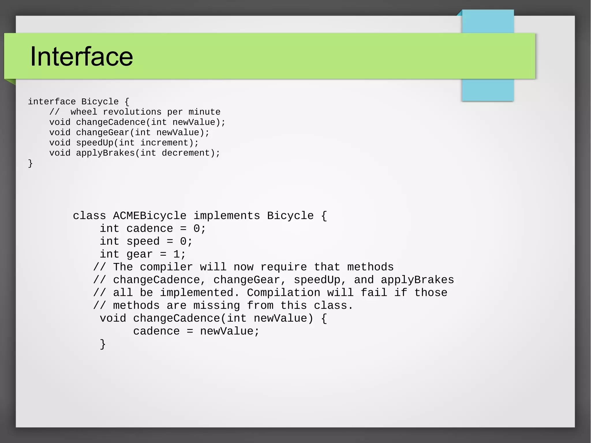 Interface interface Bicycle { // wheel revolutions per minute void changeCadence(int newValue); void changeGear(int newValue); void speedUp(int increment); void applyBrakes(int decrement); } class ACMEBicycle implements Bicycle { int cadence = 0; int speed = 0; int gear = 1; // The compiler will now require that methods // changeCadence, changeGear, speedUp, and applyBrakes // all be implemented. Compilation will fail if those // methods are missing from this class. void changeCadence(int newValue) { cadence = newValue; } 