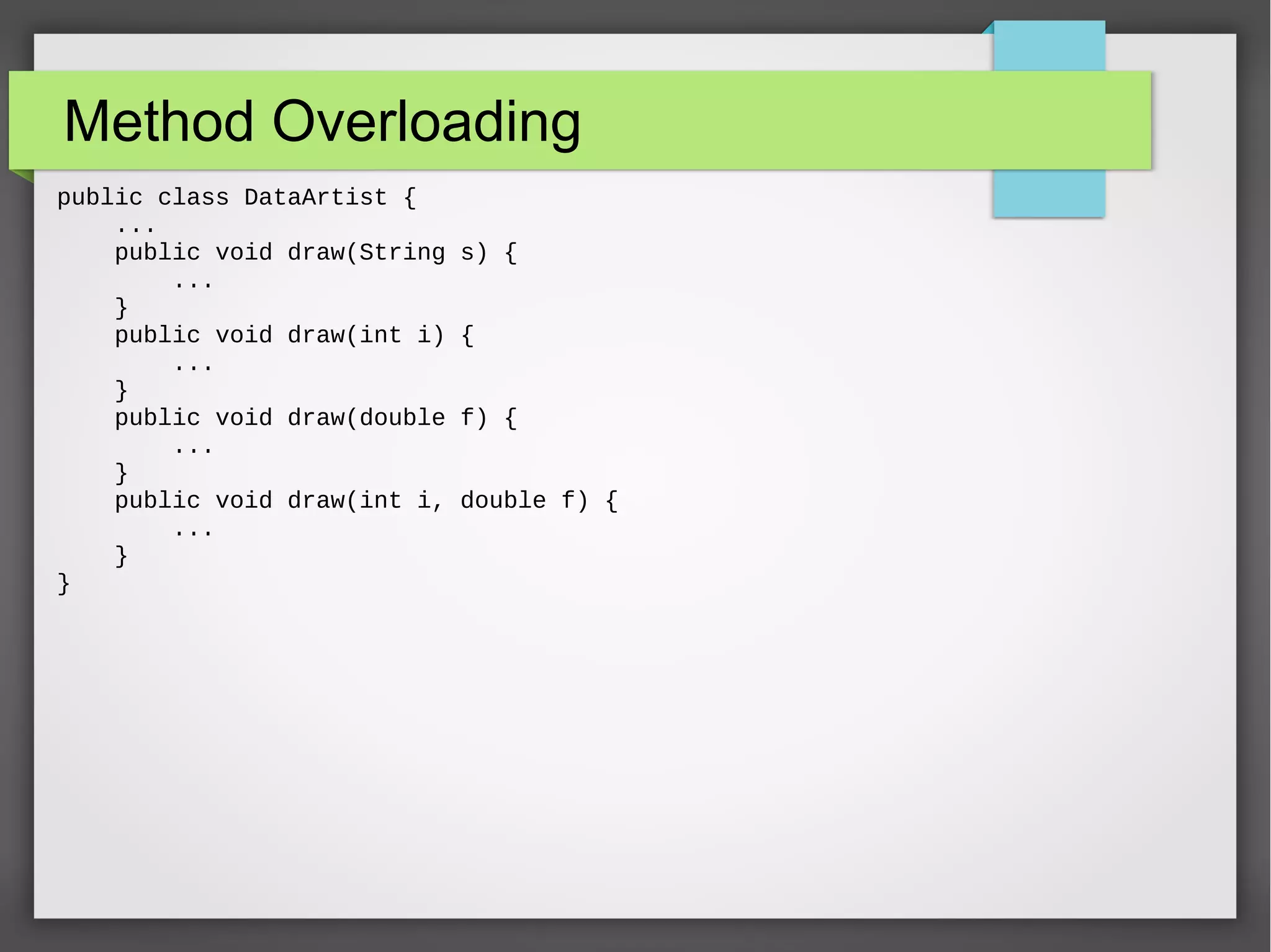 Method Overloading public class DataArtist { ... public void draw(String s) { ... } public void draw(int i) { ... } public void draw(double f) { ... } public void draw(int i, double f) { ... } } 