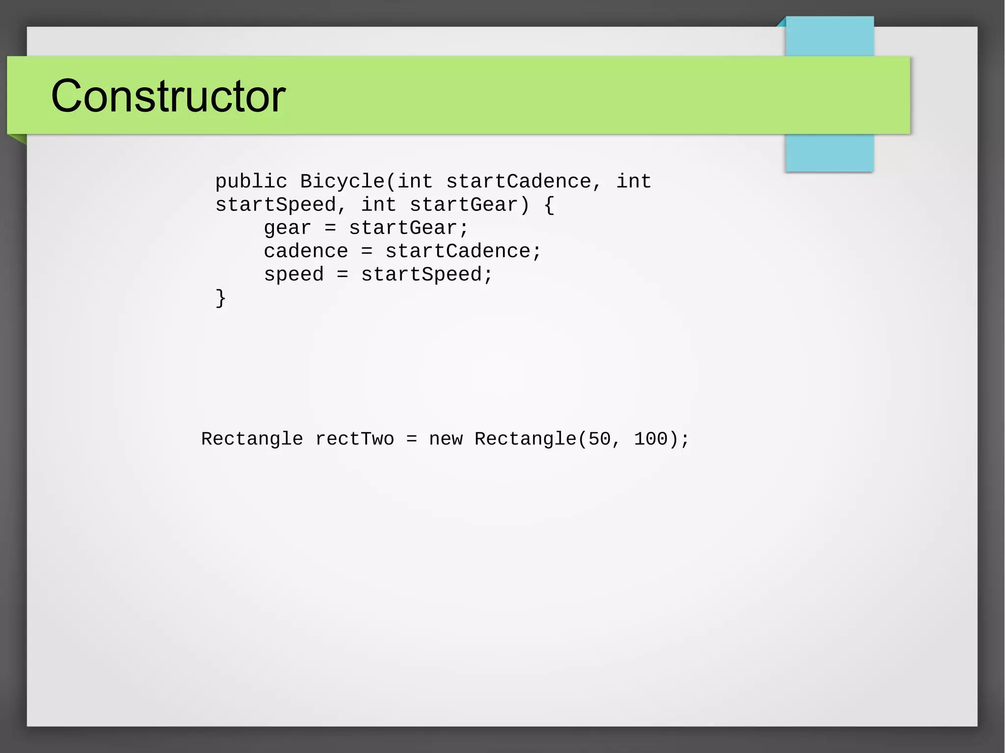 Constructor public Bicycle(int startCadence, int startSpeed, int startGear) { gear = startGear; cadence = startCadence; speed = startSpeed; } Rectangle rectTwo = new Rectangle(50, 100); 