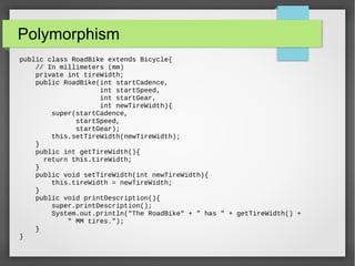 Polymorphism
public class RoadBike extends Bicycle{
// In millimeters (mm)
private int tireWidth;
public RoadBike(int startCadence,
int startSpeed,
int startGear,
int newTireWidth){
super(startCadence,
startSpeed,
startGear);
this.setTireWidth(newTireWidth);
}
public int getTireWidth(){
return this.tireWidth;
}
public void setTireWidth(int newTireWidth){
this.tireWidth = newTireWidth;
}
public void printDescription(){
super.printDescription();
System.out.println("The RoadBike" + " has " + getTireWidth() +
" MM tires.");
}
}
 