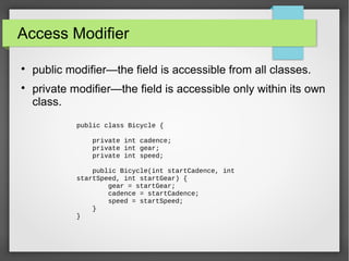 Access Modifier

public modifier—the field is accessible from all classes.

private modifier—the field is accessible only within its own
class.
public class Bicycle {
private int cadence;
private int gear;
private int speed;
public Bicycle(int startCadence, int
startSpeed, int startGear) {
gear = startGear;
cadence = startCadence;
speed = startSpeed;
}
}
 