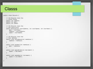 Classs
public class Bicycle {
// the Bicycle class has
// three fields
public int cadence;
public int gear;
public int speed;
// the Bicycle class has
// one constructor
public Bicycle(int startCadence, int startSpeed, int startGear) {
gear = startGear;
cadence = startCadence;
speed = startSpeed;
}
// the Bicycle class has
// four methods
public void setCadence(int newValue) {
cadence = newValue;
}
public void setGear(int newValue) {
gear = newValue;
}
public void applyBrake(int decrement) {
speed -= decrement;
}
public void speedUp(int increment) {
speed += increment;
}
}
 