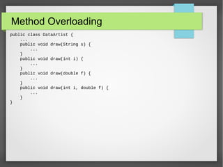 Method Overloading
public class DataArtist {
...
public void draw(String s) {
...
}
public void draw(int i) {
...
}
public void draw(double f) {
...
}
public void draw(int i, double f) {
...
}
}
 