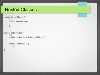 Nested Classes
class OuterClass {
...
class NestedClass {
...
}
}
class OuterClass {
...
static class StaticNestedClass {
...
}
class InnerClass {
...
}
}
 