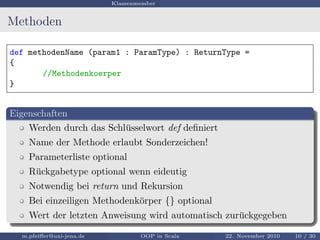 Klassenmember
Methoden
def methodenName (param1 : ParamType) : ReturnType =
{
//Methodenkoerper
}
Eigenschaften
Werden durch das Schl¨usselwort def deﬁniert
Name der Methode erlaubt Sonderzeichen!
Parameterliste optional
R¨uckgabetype optional wenn eideutig
Notwendig bei return und Rekursion
Bei einzeiligen Methodenk¨orper {} optional
Wert der letzten Anweisung wird automatisch zur¨uckgegeben
m.pfeiﬀer@uni-jena.de OOP in Scala 22. November 2010 10 / 30
 