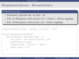 Klassenmember
Hauptkonstruktoren - Besonderheiten
Codereduzierung
Parameter optional mit var bzw. val
F¨ur var Parameter wird private var + Getter + Setter angelegt
F¨ur val Parameter wird private val + Getter angelegt
class Person(val name : String, var alter : Int)
object GetterSetterExample{
def main(args: Array[String]) = {
val peter = new Person("peter", 42)
println(peter.name)
//peter.name = "horst" -> Error
peter.alter = 43
}
}
m.pfeiﬀer@uni-jena.de OOP in Scala 22. November 2010 14 / 30
 