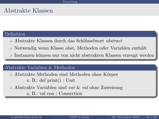 Vererbung
Abstrakte Klassen
Deﬁnition
Abstrakte Klassen durch das Schl¨usselwort abstract
Notwendig wenn Klasse abst. Methoden oder Variablen enth¨alt
Instanzen k¨onnen nur von nicht abstrakten Klassen erzeugt werden
Abstrakte Variablen & Methoden
Abstrakte Methoden sind Methoden ohne K¨orper
z. B.: def print() : Unit
Abstrakte Variablen sind var & val ohne Zuweisung
z. B.: val con : Connection
m.pfeiﬀer@uni-jena.de OOP in Scala 22. November 2010 21 / 30
 