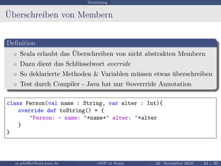 Vererbung
¨Uberschreiben von Membern
Deﬁnition
Scala erlaubt das ¨Uberschreiben von nicht abstrakten Membern
Dazu dient das Schl¨usselwort override
So deklarierte Methoden & Variablen m¨ussen etwas ¨uberschreiben
Test durch Compiler - Java hat nur @overrride Annotation
class Person(val name : String, var alter : Int){
override def toString() = {
"Person: - name: "+name+" alter: "+alter
}
}
m.pfeiﬀer@uni-jena.de OOP in Scala 22. November 2010 23 / 30
 