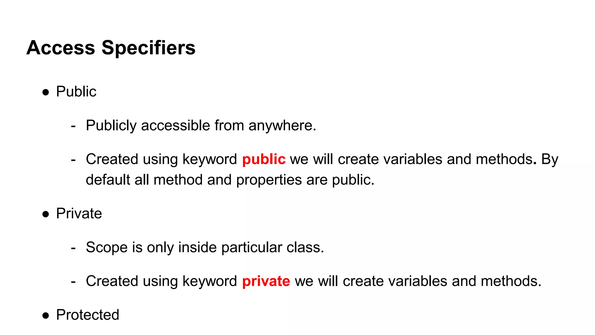 Access Specifiers
● Public
- Publicly accessible from anywhere.
- Created using keyword public we will create variables and methods. By
default all method and properties are public.
● Private
- Scope is only inside particular class.
- Created using keyword private we will create variables and methods.
● Protected