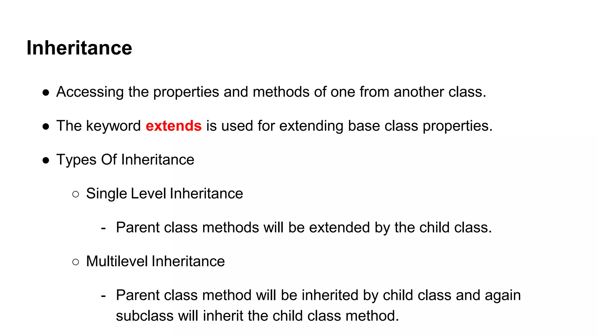 Inheritance
● Accessing the properties and methods of one from another class.
● The keyword extends is used for extending base class properties.
● Types Of Inheritance
○ Single Level Inheritance
- Parent class methods will be extended by the child class.
○ Multilevel Inheritance
- Parent class method will be inherited by child class and again
subclass will inherit the child class method.