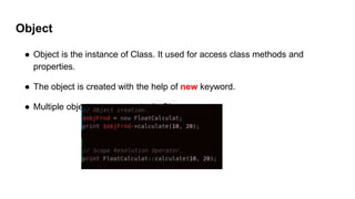 Object
● Object is the instance of Class. It used for access class methods and
properties.
● The object is created with the help of new keyword.
● Multiple object can create single Class.
 