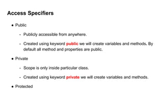 Access Specifiers
● Public
- Publicly accessible from anywhere.
- Created using keyword public we will create variables and methods. By
default all method and properties are public.
● Private
- Scope is only inside particular class.
- Created using keyword private we will create variables and methods.
● Protected
 