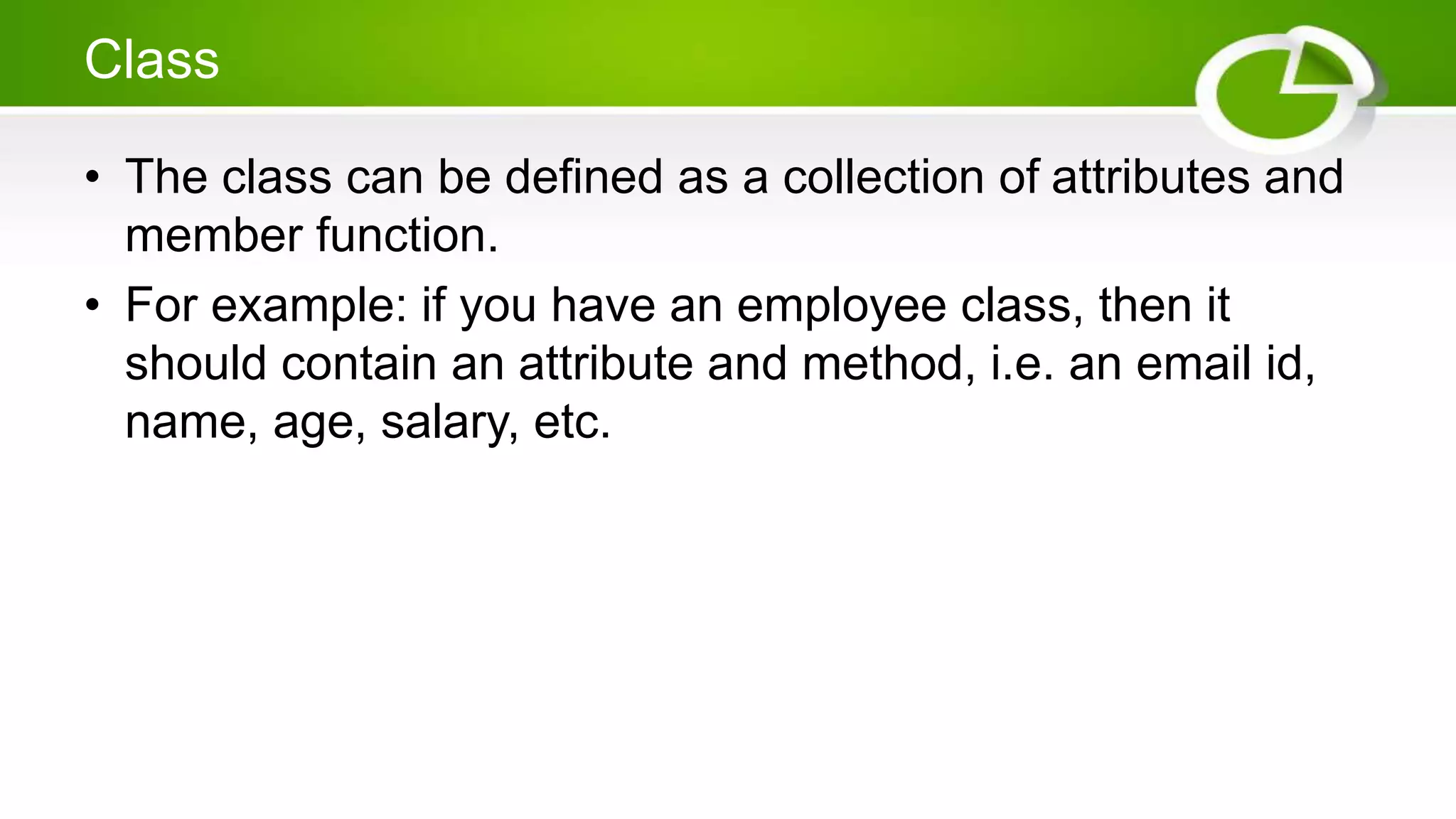 Class
• The class can be defined as a collection of attributes and
member function.
• For example: if you have an employee class, then it
should contain an attribute and method, i.e. an email id,
name, age, salary, etc.