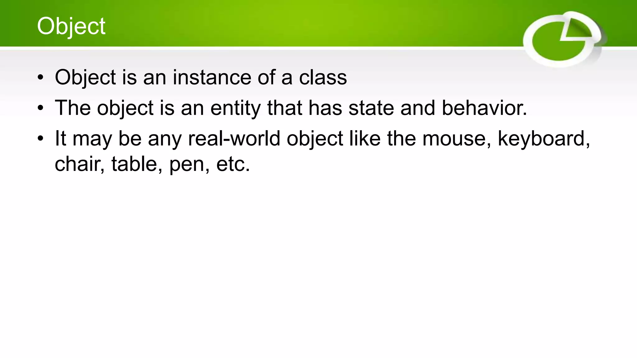 Object
• Object is an instance of a class
• The object is an entity that has state and behavior.
• It may be any real-world object like the mouse, keyboard,
chair, table, pen, etc.