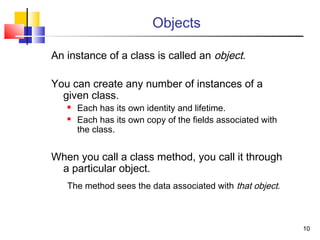 1010
Objects
An instance of a class is called an object.
You can create any number of instances of a
given class.
 Each has its own identity and lifetime.
 Each has its own copy of the fields associated with
the class.
When you call a class method, you call it through
a particular object.
The method sees the data associated with that object.
 