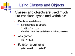 1111
Using Classes and Objects
 Classes and objects are used much
like traditional types and variables:
 Declare variables

Like pointers to structs
 Circle c1;

Can be member variables in other classes
 Assignment
c2 = c1;
 Function arguments
picture1.crop(c1);
 