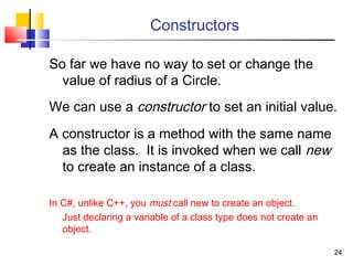 2424
So far we have no way to set or change the
value of radius of a Circle.
We can use a constructor to set an initial value.
A constructor is a method with the same name
as the class. It is invoked when we call new
to create an instance of a class.
In C#, unlike C++, you must call new to create an object.
Just declaring a variable of a class type does not create an
object.
Constructors
 