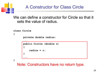 2525
A Constructor for Class Circle
We can define a constructor for Circle so that it
sets the value of radius.
class Circle
{
private double radius;
...
public Circle (double r)
{
radius = r;
}
...
}
Note: Constructors have no return type.
 