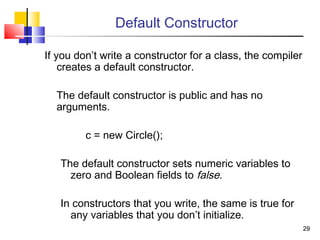 2929
Default Constructor
If you don’t write a constructor for a class, the compiler
creates a default constructor.
The default constructor is public and has no
arguments.
c = new Circle();
The default constructor sets numeric variables to
zero and Boolean fields to false.
In constructors that you write, the same is true for
any variables that you don’t initialize.
 