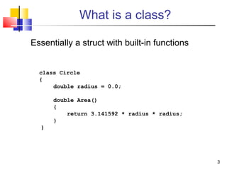 33
What is a class?
Essentially a struct with built-in functions
class Circle
{
double radius = 0.0;
double Area()
{
return 3.141592 * radius * radius;
}
}
 