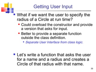 3535
Getting User Input
 What if we want the user to specify the
radius of a Circle at run time?
 Could overload the constructor and provide
a version that asks for input.
 Better to provide a separate function
outside the class definition.

Separate User Interface from class logic.
 Let’s write a function that asks the user
for a name and a radius and creates a
Circle of that radius with that name.
 