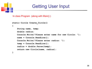 3636
Getting User Input
static Circle Create_Circle()
{
String name, temp;
double radius;
Console.Write("Please enter name for new Circle: ");
name = Console.ReadLine();
Console.Write("Please enter radius: ");
temp = Console.ReadLine();
radius = double.Parse(temp);
return new Circle(name, radius);
}
In class Program (along with Main() )
 