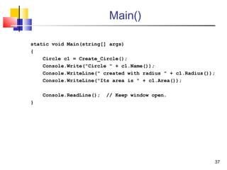 37
Main()
static void Main(string[] args)
{
Circle c1 = Create_Circle();
Console.Write("Circle " + c1.Name());
Console.WriteLine(" created with radius " + c1.Radius());
Console.WriteLine("Its area is " + c1.Area());
Console.ReadLine(); // Keep window open.
}
 