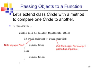 3939
Passing Objects to a Function
 Let's extend class Circle with a method
to compare one Circle to another.
 In class Circle ...
public bool Is_Greater_Than(Circle other)
{
if (this.Radius() > other.Radius())
{
return true;
}
else
{
return false;
}
}
Note keyword "this" Call Radius() in Circle object
passed as argument.
 