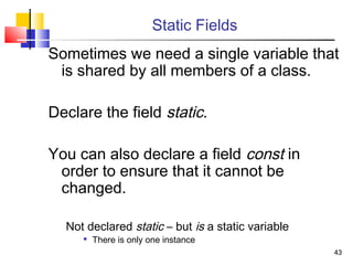 4343
Static Fields
Sometimes we need a single variable that
is shared by all members of a class.
Declare the field static.
You can also declare a field const in
order to ensure that it cannot be
changed.
Not declared static – but is a static variable

There is only one instance
 
