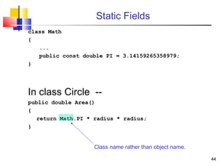 4444
Static Fields
class Math
{
...
public const double PI = 3.14159265358979;
}
In class Circle --
public double Area()
{
return Math.PI * radius * radius;
}
Class name rather than object name.
 