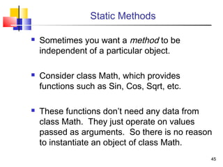 4545
Static Methods
 Sometimes you want a method to be
independent of a particular object.
 Consider class Math, which provides
functions such as Sin, Cos, Sqrt, etc.
 These functions don’t need any data from
class Math. They just operate on values
passed as arguments. So there is no reason
to instantiate an object of class Math.
 