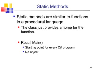 4646
Static Methods
 Static methods are similar to functions
in a procedural language.
 The class just provides a home for the
function.
 Recall Main()

Starting point for every C# program

No object
 