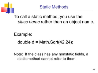 4848
Static Methods
To call a static method, you use the
class name rather than an object name.
Example:
double d = Math.Sqrt(42.24);
Note: If the class has any nonstatic fields, a
static method cannot refer to them.
 
