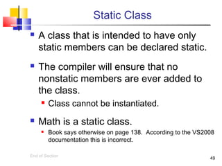 49
Static Class
 A class that is intended to have only
static members can be declared static.
 The compiler will ensure that no
nonstatic members are ever added to
the class.
 Class cannot be instantiated.
 Math is a static class.
 Book says otherwise on page 138. According to the VS2008
documentation this is incorrect.
End of Section
 
