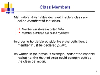 55
Class Members
Methods and variables declared inside a class are
called members of that class.
 Member variables are called fields.
 Member functions are called methods.
In order to be visible outside the class definition, a
member must be declared public.
As written in the previous example, neither the variable
radius nor the method Area could be seen outside
the class definition.
 
