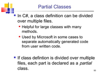 50
Partial Classes
 In C#, a class definition can be divided
over multiple files.
 Helpful for large classes with many
methods.
 Used by Microsoft in some cases to
separate automatically generated code
from user written code.
 If class defintion is divided over multiple
files, each part is declared as a partial
class.
 