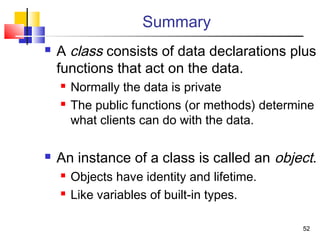 5252
Summary
 A class consists of data declarations plus
functions that act on the data.
 Normally the data is private
 The public functions (or methods) determine
what clients can do with the data.
 An instance of a class is called an object.
 Objects have identity and lifetime.
 Like variables of built-in types.
 