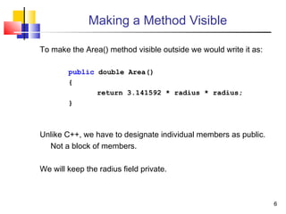 66
Making a Method Visible
To make the Area() method visible outside we would write it as:
public double Area()
{
return 3.141592 * radius * radius;
}
Unlike C++, we have to designate individual members as public.
Not a block of members.
We will keep the radius field private.
 