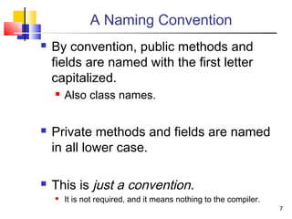 7
A Naming Convention
 By convention, public methods and
fields are named with the first letter
capitalized.
 Also class names.
 Private methods and fields are named
in all lower case.
 This is just a convention.
 It is not required, and it means nothing to the compiler.
 