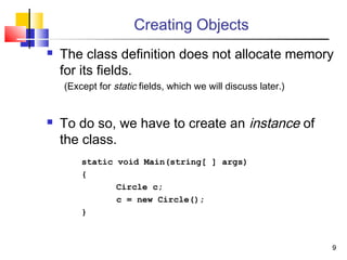 99
Creating Objects
 The class definition does not allocate memory
for its fields.
(Except for static fields, which we will discuss later.)
 To do so, we have to create an instance of
the class.
static void Main(string[ ] args)
{
Circle c;
c = new Circle();
}
 