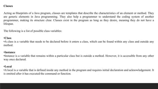 Classes
Acting as blueprints of a Java program, classes are templates that describe the characteristics of an element or method. They
are generic elements in Java programming. They also help a programmer to understand the coding system of another
programmer, making its structure clear. Classes exist in the program as long as they desire, meaning they do not have a
lifespan.
The following is a list of possible class variables:
•Class
•A class is a variable that needs to be declared before it enters a class, which can be found within any class and outside any
method.
•Instance
•Instance is a variable that remains within a particular class but is outside a method. However, it is accessible from any other
way once declared.
•Local
•A local is a variable that is defined inside any method in the program and requires initial declaration and acknowledgement. It
is omitted after it has executed the command or function.
 
