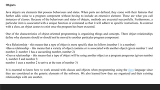 Objects
Java objects are elements that possess behaviours and states. When parts are defined, they come with their features that
further adds value to a program component without having to include an extensive element. These are what you call
instances of classes. Because of the behaviours and states of objects, methods are executed successfully. Furthermore, a
particular item is associated with a unique function or command so that it will adhere to specific instructions. In contrast
with a class, an object ceases to exist once the program has been executed.
One of the characteristics of object-oriented programming is organizing things and concepts. Three object relationships
define why elements should or should not be moved to another particular program component:
•Is-a Relationship – this means that a type of object is more specific than its fellows (number 1 is a number)
•Has-a relationship – this means that a variety of object contains or is associated with another object (given number 1 and
number 2: number 1 has a succeeding number, number 2)
•Uses-a relationship – this means that a type of object will be using another object as a program progresses (given number
1, number 2 and number 3:
number 1 uses a number 2 to arrive at the sum of number 3)
It is essential to know how to work around with classes and objects when programming using the Java language since
they are considered as the generic elements of the software. We also learned how they are organized and their existing
relationships with one another.
 