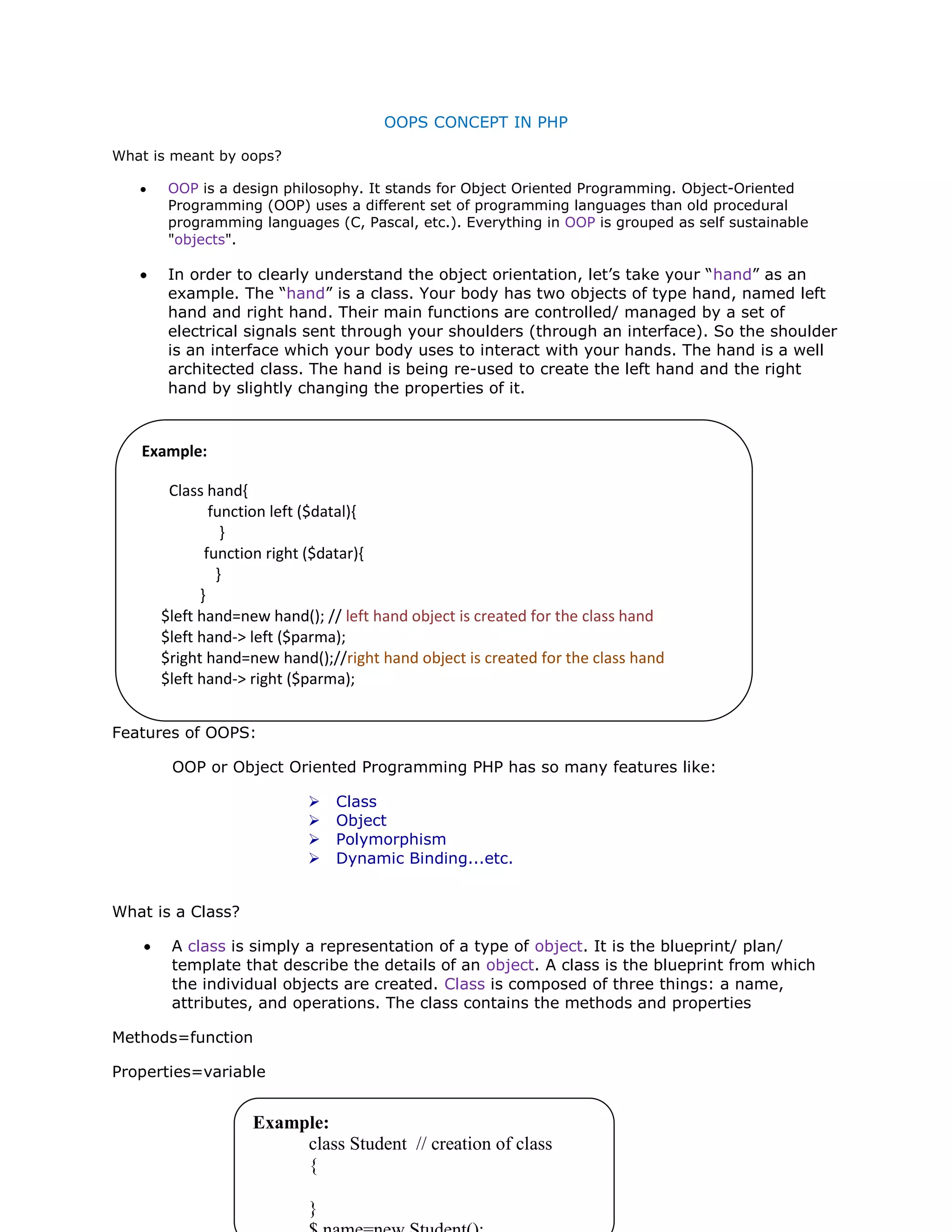 OOPS CONCEPT IN PHP
What is meant by oops?
OOP is a design philosophy. It stands for Object Oriented Programming. Object-Oriented
Programming (OOP) uses a different set of programming languages than old procedural
programming languages (C, Pascal, etc.). Everything in OOP is grouped as self sustainable
"objects".
In order to clearly understand the object orientation, let’s take your “hand” as an
example. The “hand” is a class. Your body has two objects of type hand, named left
hand and right hand. Their main functions are controlled/ managed by a set of
electrical signals sent through your shoulders (through an interface). So the shoulder
is an interface which your body uses to interact with your hands. The hand is a well
architected class. The hand is being re-used to create the left hand and the right
hand by slightly changing the properties of it.
Features of OOPS:
OOP or Object Oriented Programming PHP has so many features like:
 Class
 Object
 Polymorphism
 Dynamic Binding...etc.
What is a Class?
A class is simply a representation of a type of object. It is the blueprint/ plan/
template that describe the details of an object. A class is the blueprint from which
the individual objects are created. Class is composed of three things: a name,
attributes, and operations. The class contains the methods and properties
Methods=function
Properties=variable
Example:
Class hand{
function left ($datal){
}
function right ($datar){
}
}
$left hand=new hand(); // left hand object is created for the class hand
$left hand-> left ($parma);
$right hand=new hand();//right hand object is created for the class hand
$left hand-> right ($parma);
Example:
class Student // creation of class
{
}
 