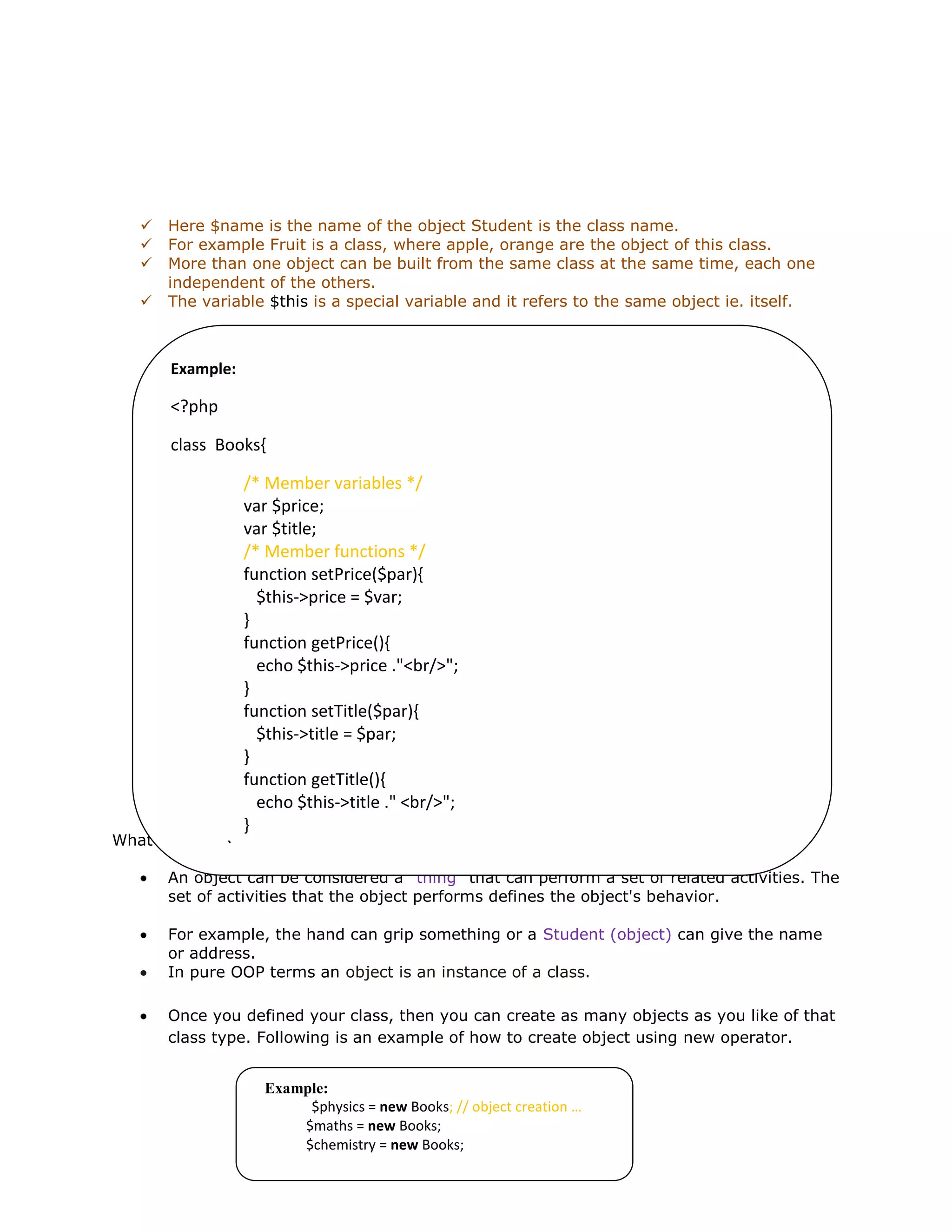  Here $name is the name of the object Student is the class name.
 For example Fruit is a class, where apple, orange are the object of this class.
 More than one object can be built from the same class at the same time, each one
independent of the others.
 The variable $this is a special variable and it refers to the same object ie. itself.
What is an Object?
An object can be considered a "thing" that can perform a set of related activities. The
set of activities that the object performs defines the object's behavior.
For example, the hand can grip something or a Student (object) can give the name
or address.
In pure OOP terms an object is an instance of a class.
Once you defined your class, then you can create as many objects as you like of that
class type. Following is an example of how to create object using new operator.
Example:
<?php
class Books{
/* Member variables */
var $price;
var $title;
/* Member functions */
function setPrice($par){
$this->price = $var;
}
function getPrice(){
echo $this->price ."<br/>";
}
function setTitle($par){
$this->title = $par;
}
function getTitle(){
echo $this->title ." <br/>";
}
}
?>
Example:
$physics = new Books; // object creation …
$maths = new Books;
$chemistry = new Books;
 