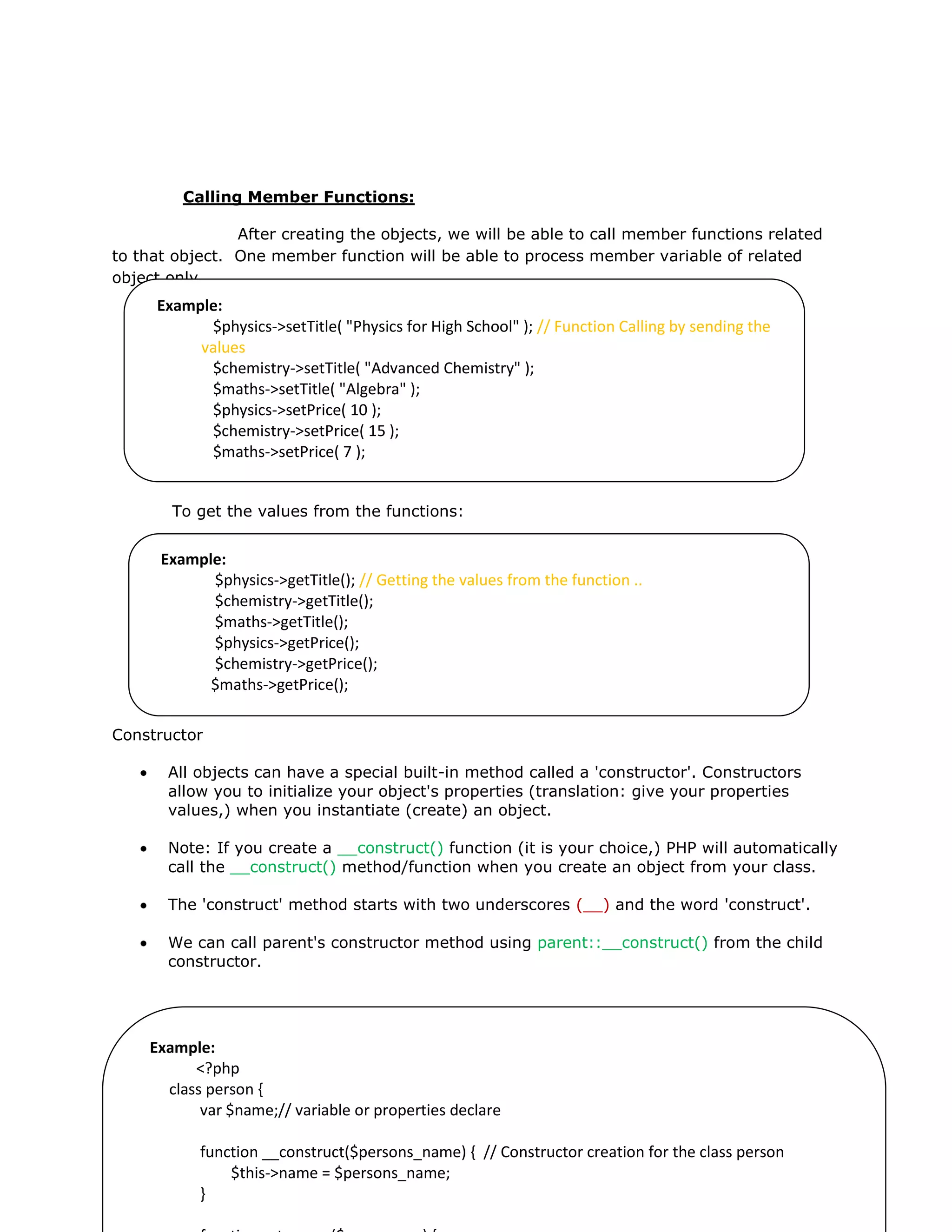 Calling Member Functions:
After creating the objects, we will be able to call member functions related
to that object. One member function will be able to process member variable of related
object only.
To get the values from the functions:
Constructor
All objects can have a special built-in method called a 'constructor'. Constructors
allow you to initialize your object's properties (translation: give your properties
values,) when you instantiate (create) an object.
Note: If you create a __construct() function (it is your choice,) PHP will automatically
call the __construct() method/function when you create an object from your class.
The 'construct' method starts with two underscores (__) and the word 'construct'.
We can call parent's constructor method using parent::__construct() from the child
constructor.
Example:
$physics->setTitle( "Physics for High School" ); // Function Calling by sending the
values
$chemistry->setTitle( "Advanced Chemistry" );
$maths->setTitle( "Algebra" );
$physics->setPrice( 10 );
$chemistry->setPrice( 15 );
$maths->setPrice( 7 );
Example:
$physics->getTitle(); // Getting the values from the function ..
$chemistry->getTitle();
$maths->getTitle();
$physics->getPrice();
$chemistry->getPrice();
$maths->getPrice();
Example:
<?php
class person {
var $name;// variable or properties declare
function __construct($persons_name) { // Constructor creation for the class person
$this->name = $persons_name;
}
 