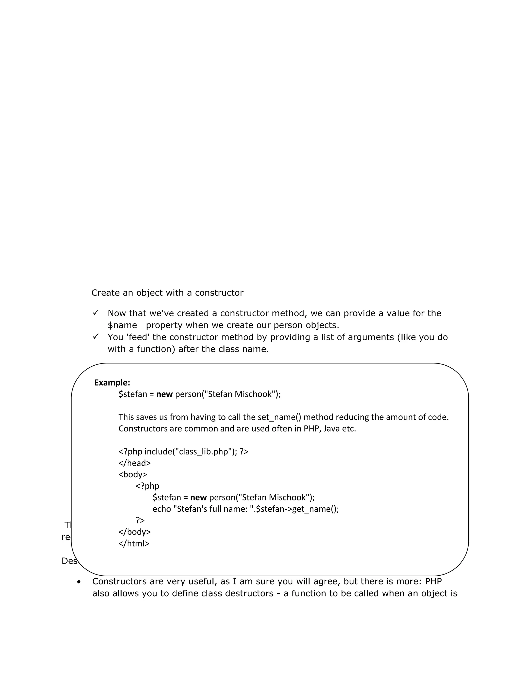 Create an object with a constructor
 Now that we've created a constructor method, we can provide a value for the
$name property when we create our person objects.
 You 'feed' the constructor method by providing a list of arguments (like you do
with a function) after the class name.
This is just a tiny example of how the mechanisms built into OO PHP can save you time and
reduce the amount of code you need to write. Less code means less bugs.
Destructor
Constructors are very useful, as I am sure you will agree, but there is more: PHP
also allows you to define class destructors - a function to be called when an object is
Example:
$stefan = new person("Stefan Mischook");
This saves us from having to call the set_name() method reducing the amount of code.
Constructors are common and are used often in PHP, Java etc.
<?php include("class_lib.php"); ?>
</head>
<body>
<?php
$stefan = new person("Stefan Mischook");
echo "Stefan's full name: ".$stefan->get_name();
?>
</body>
</html>
 