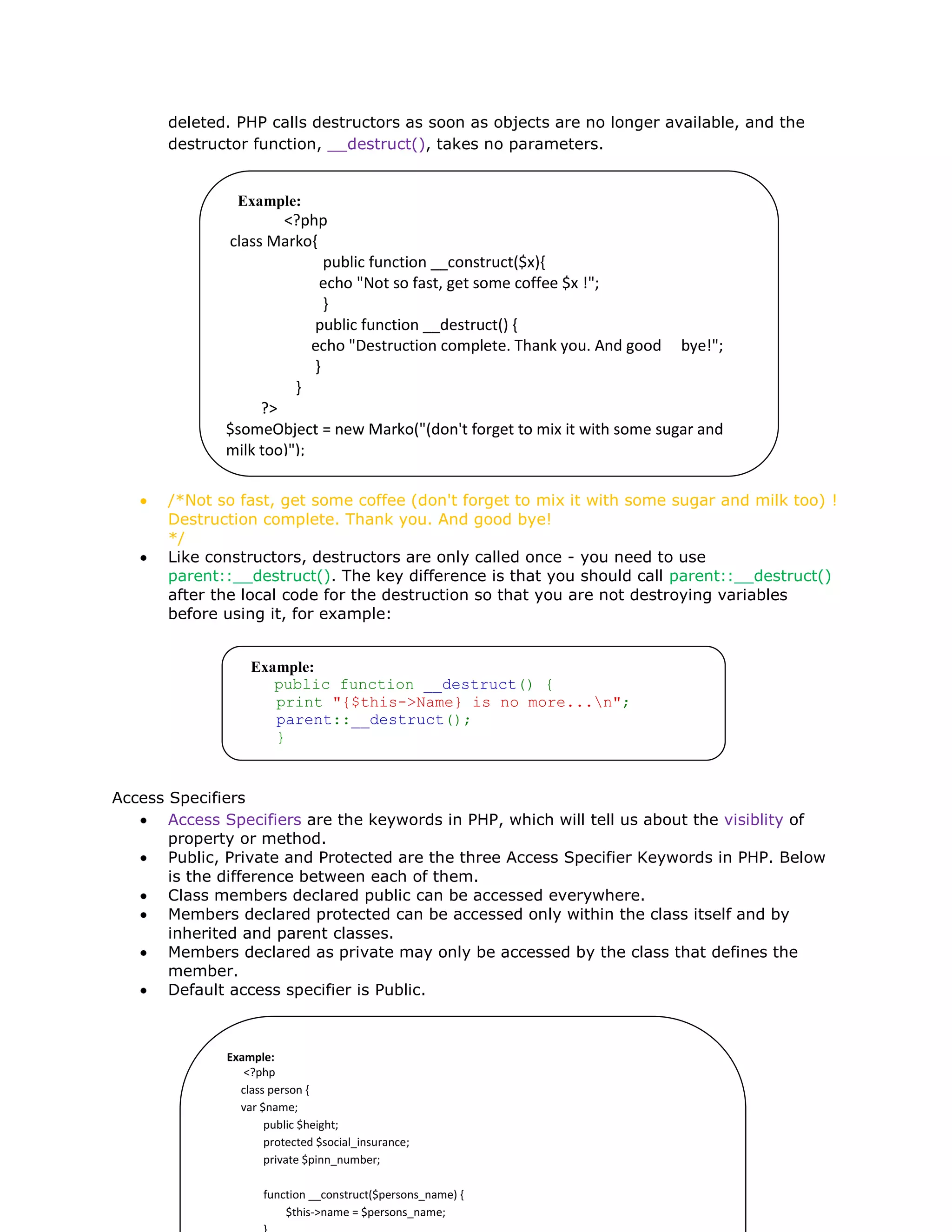 deleted. PHP calls destructors as soon as objects are no longer available, and the
destructor function, __destruct(), takes no parameters.
/*Not so fast, get some coffee (don't forget to mix it with some sugar and milk too) !
Destruction complete. Thank you. And good bye!
*/
Like constructors, destructors are only called once - you need to use
parent::__destruct(). The key difference is that you should call parent::__destruct()
after the local code for the destruction so that you are not destroying variables
before using it, for example:
Access Specifiers
Access Specifiers are the keywords in PHP, which will tell us about the visiblity of
property or method.
Public, Private and Protected are the three Access Specifier Keywords in PHP. Below
is the difference between each of them.
Class members declared public can be accessed everywhere.
Members declared protected can be accessed only within the class itself and by
inherited and parent classes.
Members declared as private may only be accessed by the class that defines the
member.
Default access specifier is Public.
Example:
<?php
class Marko{
public function __construct($x){
echo "Not so fast, get some coffee $x !";
}
public function __destruct() {
echo "Destruction complete. Thank you. And good bye!";
}
}
?>
$someObject = new Marko("(don't forget to mix it with some sugar and
milk too)");
Example:
public function __destruct() {
print "{$this->Name} is no more...n";
parent::__destruct();
}
Example:
<?php
class person {
var $name;
public $height;
protected $social_insurance;
private $pinn_number;
function __construct($persons_name) {
$this->name = $persons_name;
 