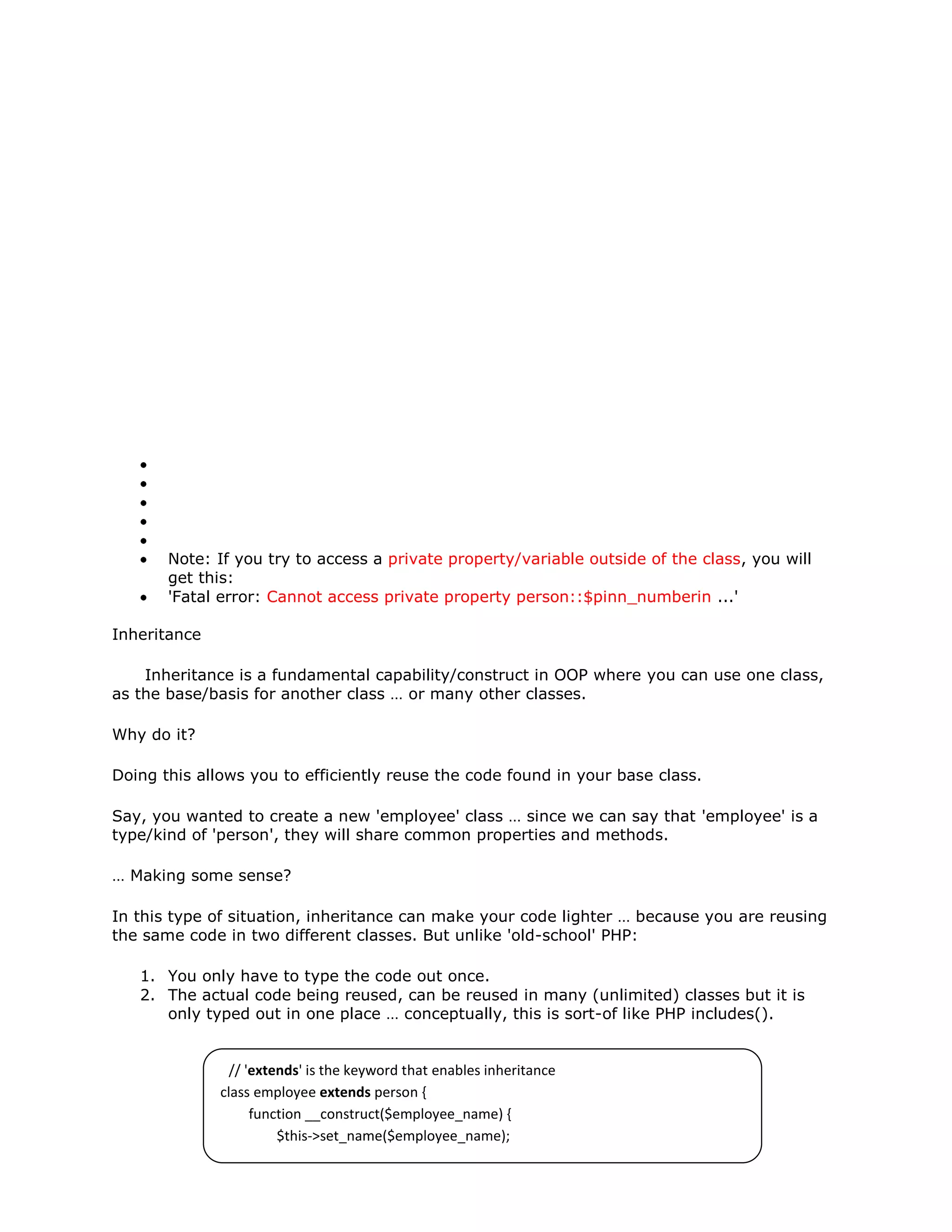 Note: If you try to access a private property/variable outside of the class, you will
get this:
'Fatal error: Cannot access private property person::$pinn_numberin ...'
Inheritance
Inheritance is a fundamental capability/construct in OOP where you can use one class,
as the base/basis for another class … or many other classes.
Why do it?
Doing this allows you to efficiently reuse the code found in your base class.
Say, you wanted to create a new 'employee' class … since we can say that 'employee' is a
type/kind of 'person', they will share common properties and methods.
… Making some sense?
In this type of situation, inheritance can make your code lighter … because you are reusing
the same code in two different classes. But unlike 'old-school' PHP:
1. You only have to type the code out once.
2. The actual code being reused, can be reused in many (unlimited) classes but it is
only typed out in one place … conceptually, this is sort-of like PHP includes().
// 'extends' is the keyword that enables inheritance
class employee extends person {
function __construct($employee_name) {
$this->set_name($employee_name);
}
} - See more at: http://www.killerphp.com/tutorials/object-oriented-php/php-
objects-page-4.php#sthash.RK19iCcZ.dpuf
 
