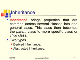 Inheritance
    Inheritance brings properties that are
     common across several classes into one
     general class. This class then becomes
     the parent class to more specific class or
     child class.
    Two types.
         Derived inheritance.
         Abstracted inheritance.

    12/01/12              Amandeep S. Patti   11
 
